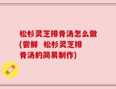 松杉灵芝排骨汤怎么做(尝鲜  松杉灵芝排骨汤的简易制作)
