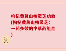 枸杞黄芪山楂灵芝功效(枸杞黄芪山楂灵芝：一药多效的中草药组合)