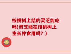 核桃树上结的灵芝能吃吗(灵芝能在核桃树上生长并食用吗？)