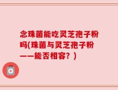 念珠菌能吃灵芝孢子粉吗(珠菌与灵芝孢子粉——能否相容？)