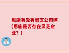 恩施有没有灵芝公司啊(恩施是否存在灵芝企业？)