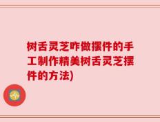 树舌灵芝咋做摆件的手工制作精美树舌灵芝摆件的方法)