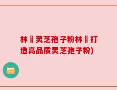 林喆灵芝孢子粉林喆打造高品质灵芝孢子粉)