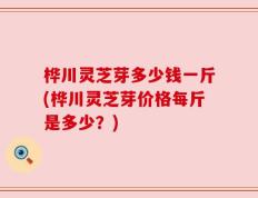 桦川灵芝芽多少钱一斤(桦川灵芝芽价格每斤是多少？)