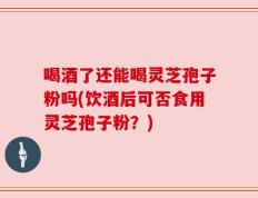 喝酒了还能喝灵芝孢子粉吗(饮酒后可否食用灵芝孢子粉？)
