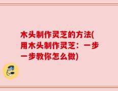 木头制作灵芝的方法(用木头制作灵芝：一步一步教你怎么做)