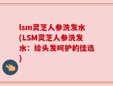 lsm灵芝人参洗发水(LSM灵芝人参洗发水：给头发呵护的佳选)