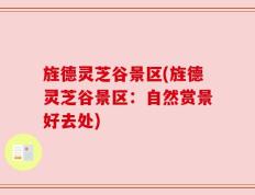 旌德灵芝谷景区(旌德灵芝谷景区：自然赏景好去处)