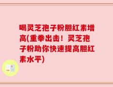 喝灵芝孢子粉胆红素增高(重拳出击！灵芝孢子粉助你快速提高胆红素水平)