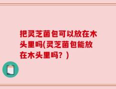 把灵芝菌包可以放在木头里吗(灵芝菌包能放在木头里吗？)