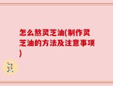 怎么熬灵芝油(制作灵芝油的方法及注意事项)