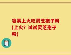 容易上火吃灵芝孢子粉(上火？试试灵芝孢子粉)
