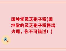 国坤堂灵芝孢子粉(国坤堂的灵芝孢子粉售出火爆，你不可错过！)