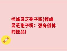 桦峰灵芝孢子粉(桦峰灵芝孢子粉：强身健体的佳品)