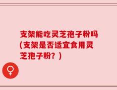 支架能吃灵芝孢子粉吗(支架是否适宜食用灵芝孢子粉？)