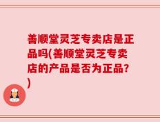善顺堂灵芝专卖店是正品吗(善顺堂灵芝专卖店的产品是否为正品？)