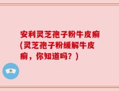 安利灵芝孢子粉牛皮癣(灵芝孢子粉缓解牛皮癣，你知道吗？)