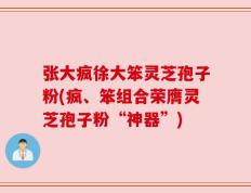 张大疯徐大笨灵芝孢子粉(疯、笨组合荣膺灵芝孢子粉“神器”)