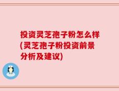 投资灵芝孢子粉怎么样(灵芝孢子粉投资前景分析及建议)