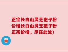 正宗长白山灵芝孢子粉价格长白山灵芝孢子粉正宗价格，尽在此处)