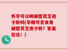 怀孕可以喝破壁灵芝孢子粉吗(孕期可否食用破壁灵芝孢子粉？答案在这！)