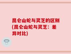 昆仑山蛇与灵芝的区别(昆仑山蛇与灵芝：差异对比)