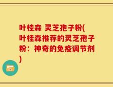 叶桂森 灵芝孢子粉(叶桂森推荐的灵芝孢子粉：神奇的免疫调节剂)