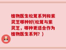 植物医生松茸系列和紫灵芝哪种好(松茸与紫灵芝，哪种更适合作为植物医生系列？)