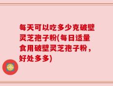 每天可以吃多少克破壁灵芝孢子粉(每日适量食用破壁灵芝孢子粉，好处多多)