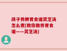 孩子养脾胃食谱灵芝汤怎么煮(教你做养胃食谱——灵芝汤)