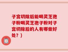 子宫切除后能喝灵芝孢子粉喝灵芝孢子粉对子宫切除后的人有哪些好处？)