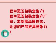 巴中灵芝包装盒生产(巴中灵芝包装盒生产厂家，定制高品质包装，让您的产品更具竞争力)