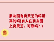 朋友圈有卖灵芝的吗是真的吗(有人在朋友圈上卖灵芝，可靠吗？)
