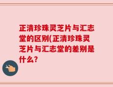 正清珍珠灵芝片与汇志堂的区别(正清珍珠灵芝片与汇志堂的差别是什么？