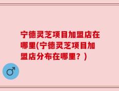 宁德灵芝项目加盟店在哪里(宁德灵芝项目加盟店分布在哪里？)