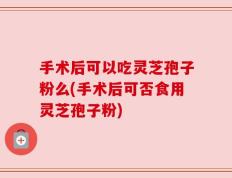 手术后可以吃灵芝孢子粉么(手术后可否食用灵芝孢子粉)