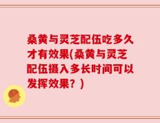 桑黄与灵芝配伍吃多久才有效果(桑黄与灵芝配伍摄入多长时间可以发挥效果？)