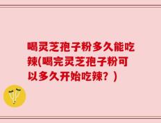 喝灵芝孢子粉多久能吃辣(喝完灵芝孢子粉可以多久开始吃辣？)