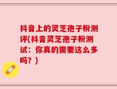 抖音上的灵芝孢子粉测评(抖音灵芝孢子粉测试：你真的需要这么多吗？)