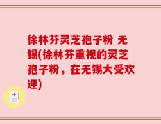 徐林芬灵芝孢子粉 无锡(徐林芬重视的灵芝孢子粉，在无锡大受欢迎)