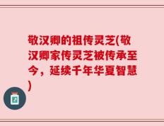敬汉卿的祖传灵芝(敬汉卿家传灵芝被传承至今，延续千年华夏智慧)