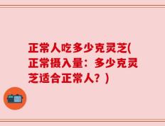 正常人吃多少克灵芝(正常摄入量：多少克灵芝适合正常人？)