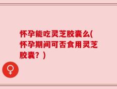 怀孕能吃灵芝胶囊么(怀孕期间可否食用灵芝胶囊？)