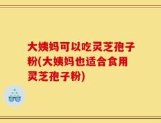 大姨妈可以吃灵芝孢子粉(大姨妈也适合食用灵芝孢子粉)