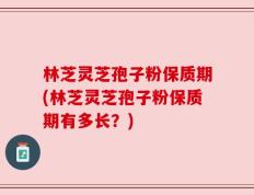 林芝灵芝孢子粉保质期(林芝灵芝孢子粉保质期有多长？)