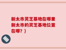 新太市灵芝基地在哪里新太市的灵芝基地位置在哪？)