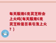 每天服用6克灵芝粉会上火吗(每天服用6克灵芝粉是否易引发上火？)