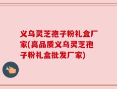 义乌灵芝孢子粉礼盒厂家(高品质义乌灵芝孢子粉礼盒批发厂家)
