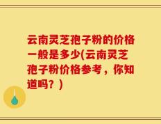 云南灵芝孢子粉的价格一般是多少(云南灵芝孢子粉价格参考，你知道吗？)