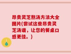 昂贵灵芝熬汤方法大全图片(尝试这些昂贵灵芝汤谱，让您的餐桌口感更佳。)